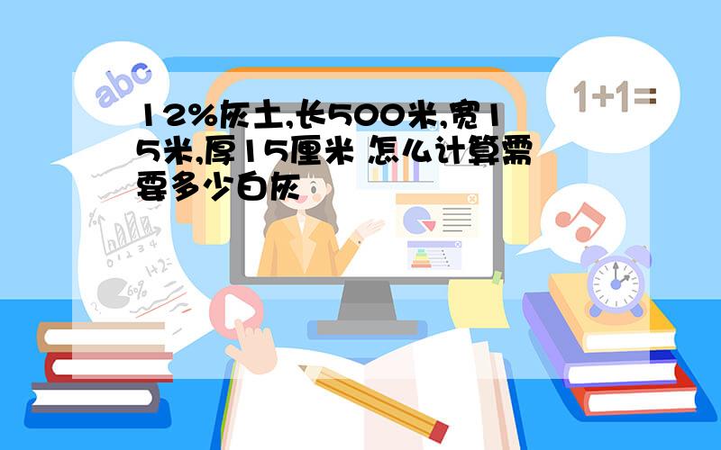 12%灰土,长500米,宽15米,厚15厘米 怎么计算需要多少白灰