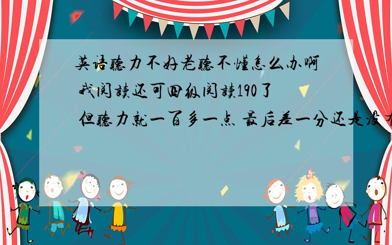 英语听力不好老听不懂怎么办啊 我阅读还可四级阅读190了 但听力就一百多一点 最后差一分还是没有过现在研究还要考四级 没办法 找工作最起码的 我都头疼死了