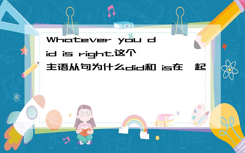 Whatever you did is right.这个主语从句为什么did和 is在一起