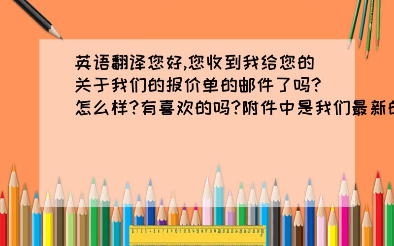 英语翻译您好,您收到我给您的关于我们的报价单的邮件了吗?怎么样?有喜欢的吗?附件中是我们最新的款式,请查看!我们很珍惜这次合作的机会,您如果有什么好的想法或者疑问,请您直接说明,