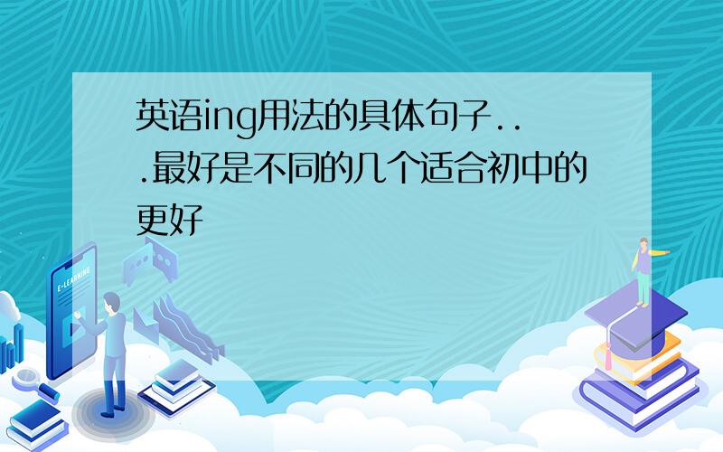 英语ing用法的具体句子...最好是不同的几个适合初中的更好