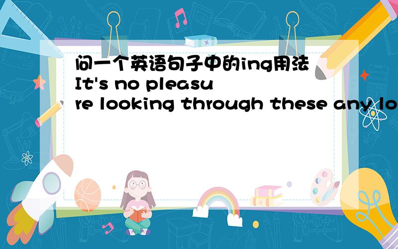 问一个英语句子中的ing用法It's no pleasure looking through these any looger because nature is one thing that really must be experienced.(观看这些已不再是乐趣,因为大自然是你必须亲身体验的.)请问：looking在这个句