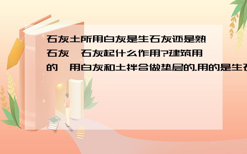 石灰土所用白灰是生石灰还是熟石灰,石灰起什么作用?建筑用的,用白灰和土拌合做垫层的.用的是生石灰还是熟石灰?