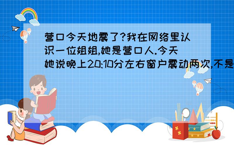 营口今天地震了?我在网络里认识一位姐姐,她是营口人.今天她说晚上20:10分左右窗户震动两次,不是连续的是地震吗?不是地震什么原因呢?还有,她说营口从3月份以来窗户震动好几次了,她在上