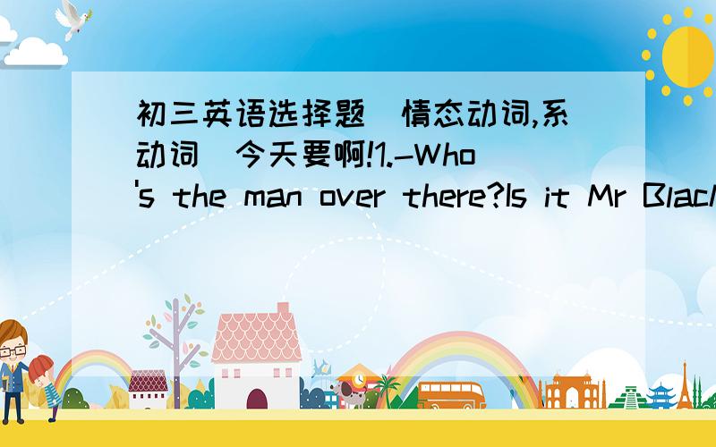 初三英语选择题（情态动词,系动词）今天要啊!1.-Who's the man over there?Is it Mr Black?-It _____ be him.He's much tallerA can't B mustn't C should D may2.-Long time no see!-Oh,it __ like years since I last saw you.A looks B seems C