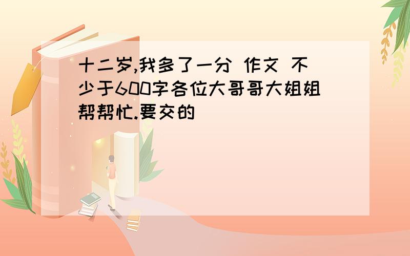 十二岁,我多了一分 作文 不少于600字各位大哥哥大姐姐帮帮忙.要交的