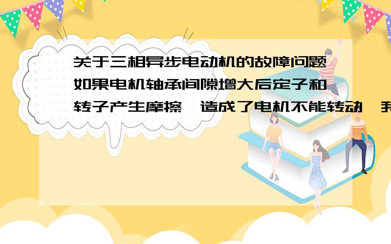 关于三相异步电动机的故障问题如果电机轴承间隙增大后定子和转子产生摩擦,造成了电机不能转动,我不明白造成电机不能转动的原因具体是什么?是因为摩擦力的原因吗?还是因为别的,比如