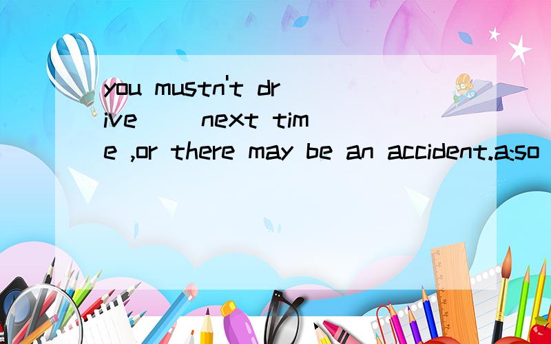 you mustn't drive( )next time ,or there may be an accident.a:so quickly B:quickly C；so quick D:quick