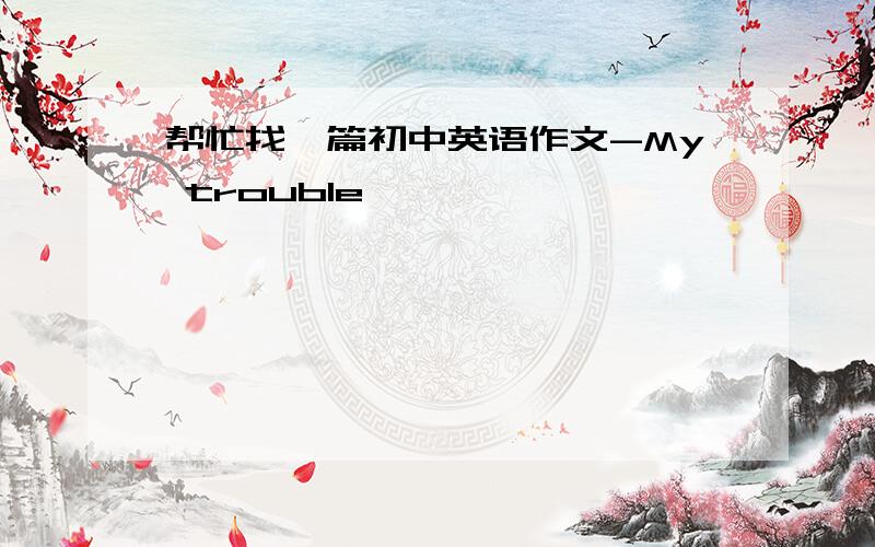 帮忙找一篇初中英语作文-My trouble,