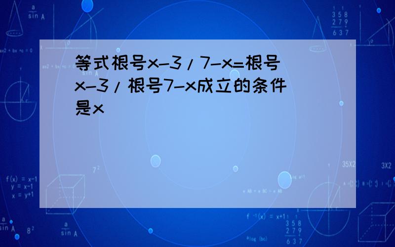 等式根号x-3/7-x=根号x-3/根号7-x成立的条件是x_