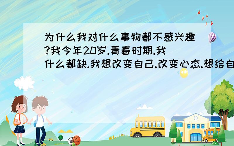 为什么我对什么事物都不感兴趣?我今年20岁.青春时期.我什么都缺.我想改变自己.改变心态.想给自己安排时间表.但是我发现我似乎真的没有什么爱好.对任何事情都不感兴趣.唱歌.滑冰.就连玩