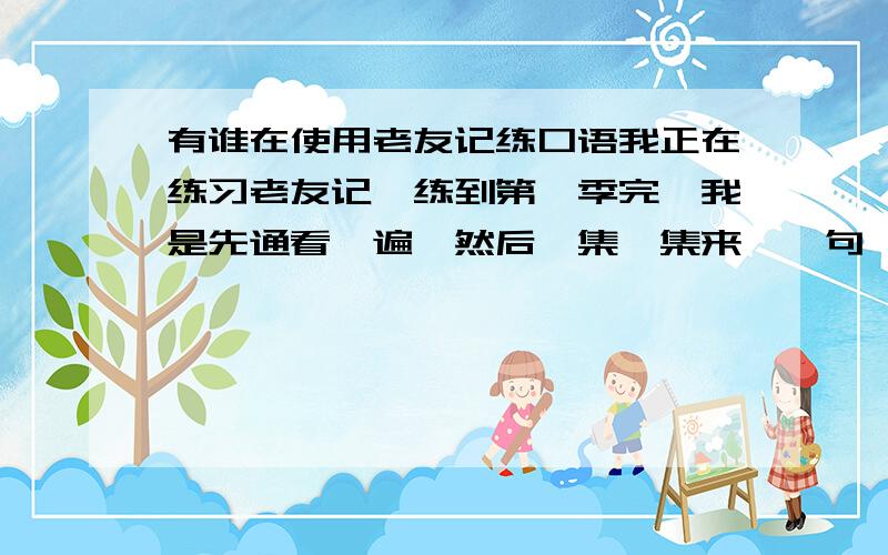 有谁在使用老友记练口语我正在练习老友记,练到第一季完,我是先通看一遍,然后一集一集来,一句一句的跟着模仿,感觉是有些进步,但很枯燥,有没有谁也练,互相打个气.有没有哪位过来人给指