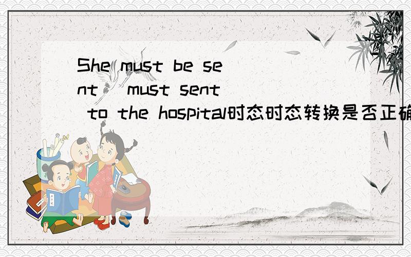 She must be sent (must sent) to the hospital时态时态转换是否正确？