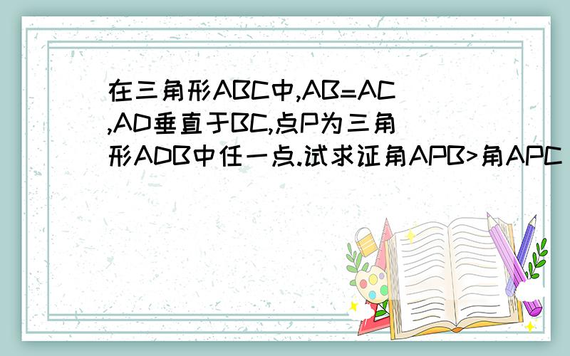 在三角形ABC中,AB=AC,AD垂直于BC,点P为三角形ADB中任一点.试求证角APB>角APC