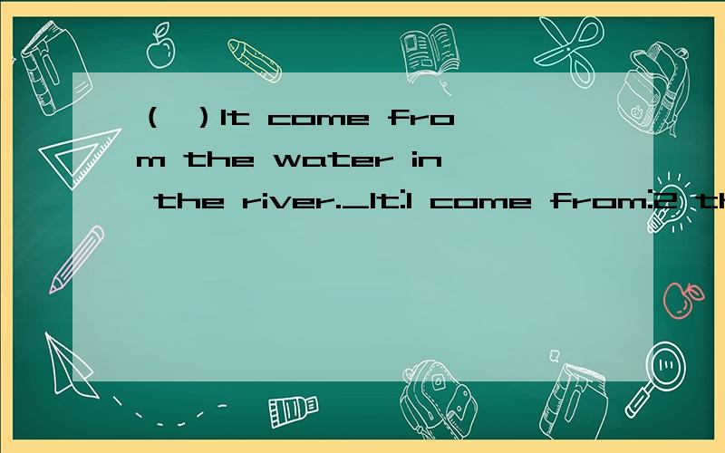 （ ）It come from the water in the river._It:1 come from:2 the water:3 in the river:4哪一块有错就写在括号里,订正在横线上