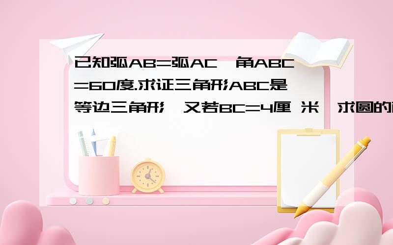 已知弧AB=弧AC,角ABC=60度.求证三角形ABC是等边三角形,又若BC=4厘 米,求圆的面积.