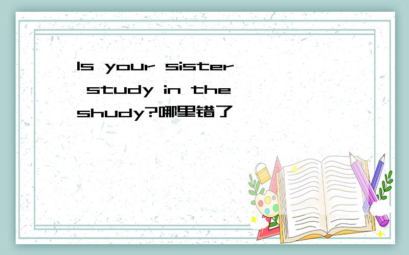 Is your sister study in the shudy?哪里错了