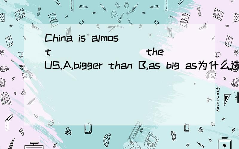 China is almost________ the US.A,bigger than B,as big as为什么选B