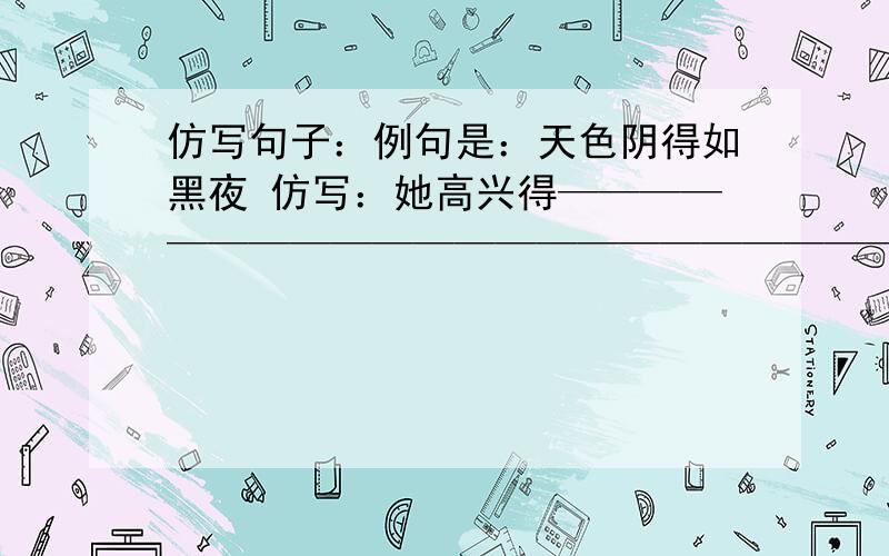 仿写句子：例句是：天色阴得如黑夜 仿写：她高兴得——————————————————————