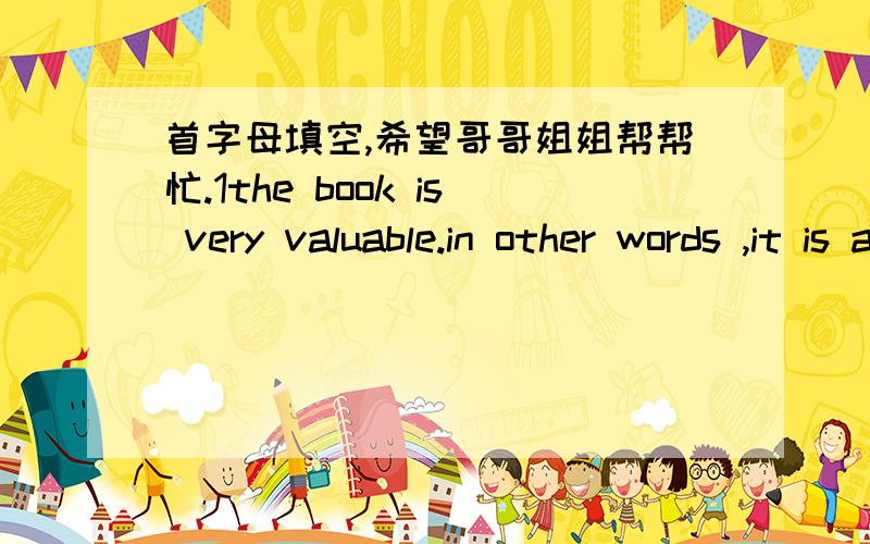 首字母填空,希望哥哥姐姐帮帮忙.1the book is very valuable.in other words ,it is a p__ book2you may stay clam when something happens suddenly and do not p__3everyone!you must f___ on your study if you want to make progress4this kind of fa