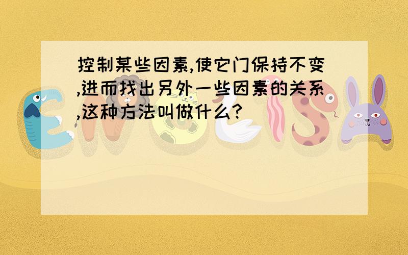 控制某些因素,使它门保持不变,进而找出另外一些因素的关系,这种方法叫做什么?