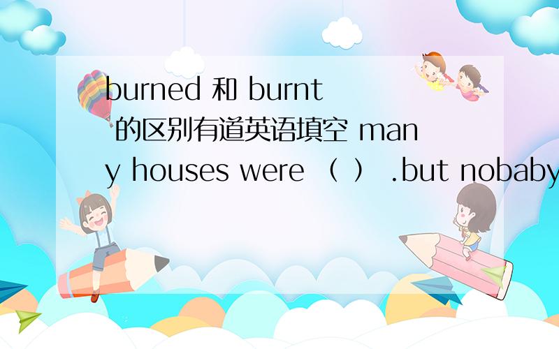 burned 和 burnt 的区别有道英语填空 many houses were （ ） .but nobaby was hurt in the fire.空里是填哪个?谢绝白丁.请给确定答案.我差点和老师吵起来.童鞋们严肃点.