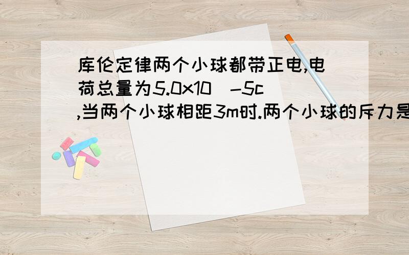 库伦定律两个小球都带正电,电荷总量为5.0x10^-5c,当两个小球相距3m时.两个小球的斥力是0.4N,问两个小球各带多少电荷?