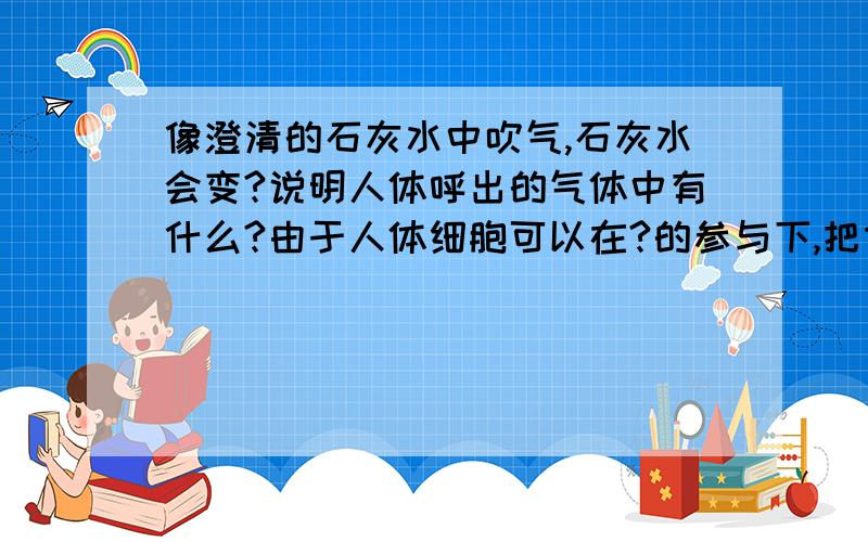 像澄清的石灰水中吹气,石灰水会变?说明人体呼出的气体中有什么?由于人体细胞可以在?的参与下,把什么分解成什么?