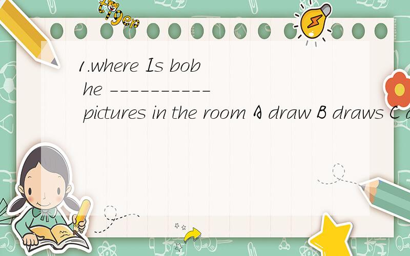 1.where Is bob he ---------- pictures in the room A draw B draws C drawing D is drawing 为什么2.let's piay computer games it-------great A sound B hears C listen D speaks 3.there --------a black and there ----a bank and threerestaurants on this st