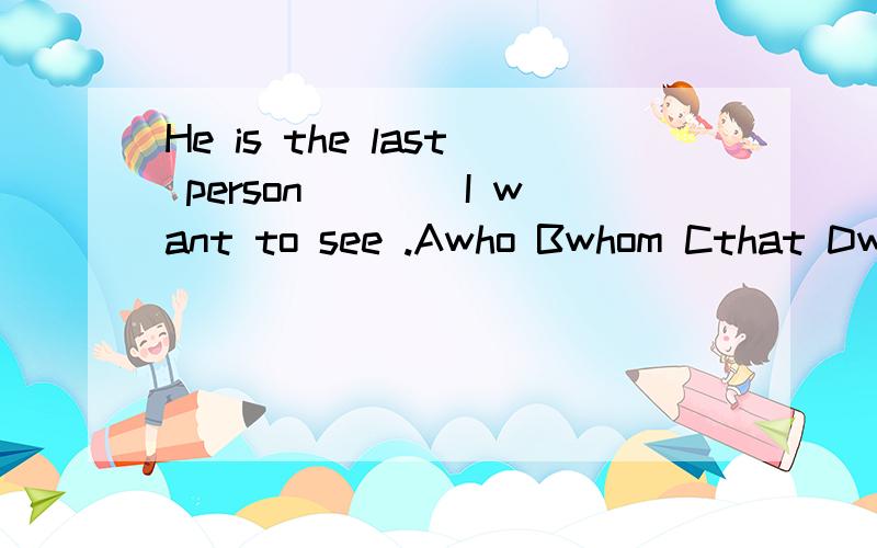 He is the last person____I want to see .Awho Bwhom Cthat Dwhich能在说说吗.没懂.回答的人回答的不一样我都蒙圈了