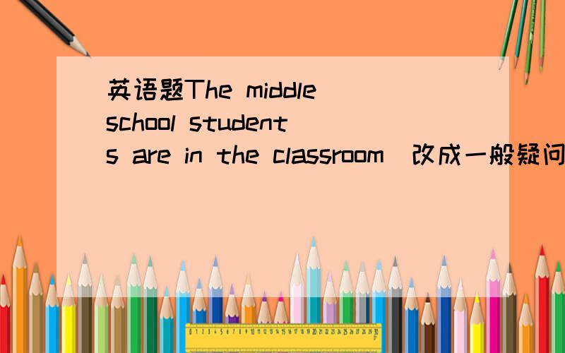 英语题The middle school students are in the classroom（改成一般疑问句）