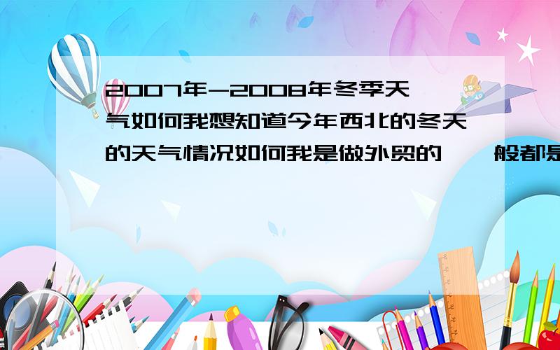 2007年-2008年冬季天气如何我想知道今年西北的冬天的天气情况如何我是做外贸的,一般都是提前订货,所以想了解一下今年冬季的天气情,况以便决定下单的方向和数量,