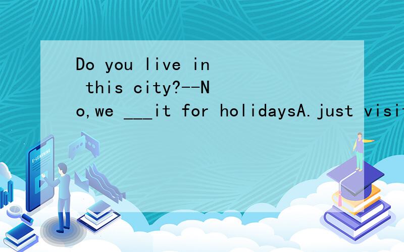 Do you live in this city?--No,we ___it for holidaysA.just visit B.have already visited C.just visited D.are just visiting