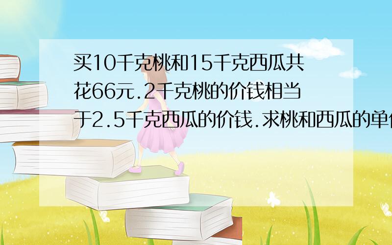 买10千克桃和15千克西瓜共花66元.2千克桃的价钱相当于2.5千克西瓜的价钱.求桃和西瓜的单价.