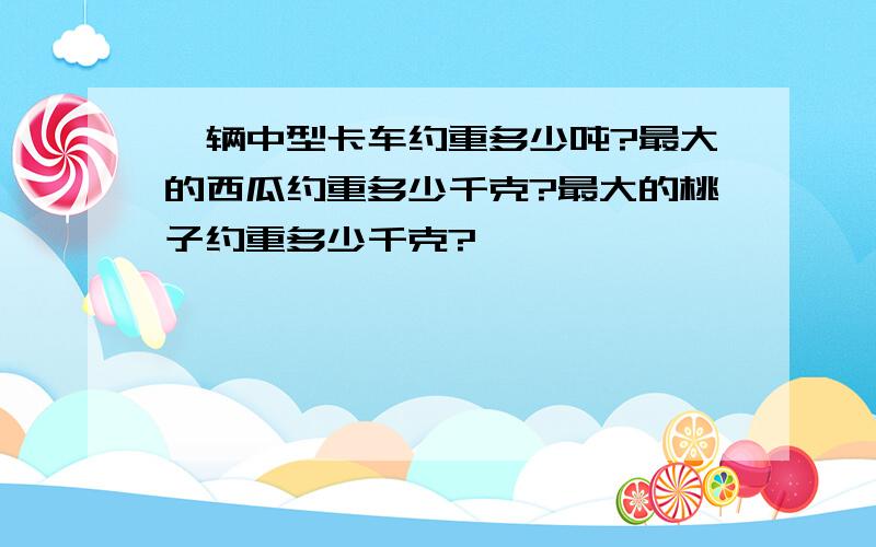 一辆中型卡车约重多少吨?最大的西瓜约重多少千克?最大的桃子约重多少千克?