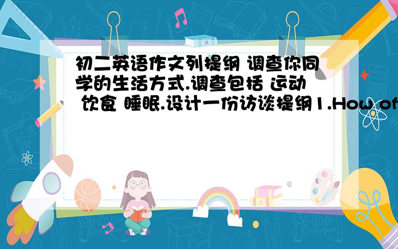 初二英语作文列提纲 调查你同学的生活方式.调查包括 运动 饮食 睡眠.设计一份访谈提纲1.How often do you exercise?2.________________________3._________________________4.________________________5.________________________