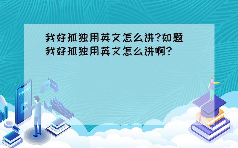 我好孤独用英文怎么讲?如题 我好孤独用英文怎么讲啊?