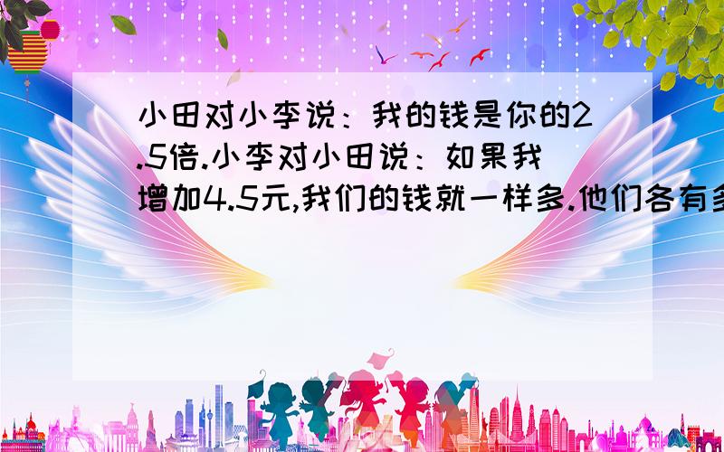 小田对小李说：我的钱是你的2.5倍.小李对小田说：如果我增加4.5元,我们的钱就一样多.他们各有多少钱?