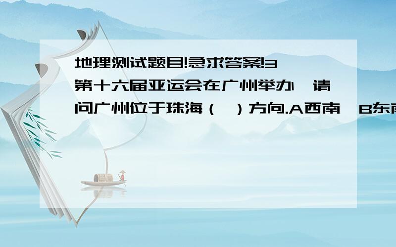 地理测试题目!急求答案!3、第十六届亚运会在广州举办,请问广州位于珠海（ ）方向.A西南  B东南  C西北 D东方4、下列几幅同样大小的地图中,比例尺最大的是（ ）A珠海市 B广东省  C中国  D亚