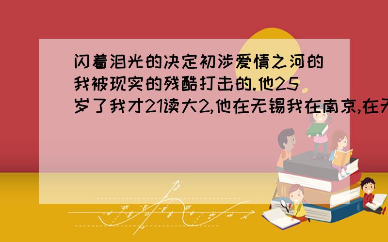 闪着泪光的决定初涉爱情之河的我被现实的残酷打击的.他25岁了我才21读大2,他在无锡我在南京,在无意和有意的调查中我知道了他的背叛与我山盟海誓的同时在无锡还有一个女朋友,并有了他