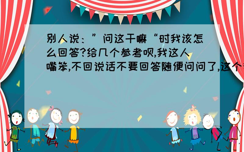 别人说：”问这干嘛“时我该怎么回答?给几个参考呗,我这人嘴笨,不回说话不要回答随便问问了,这个我会