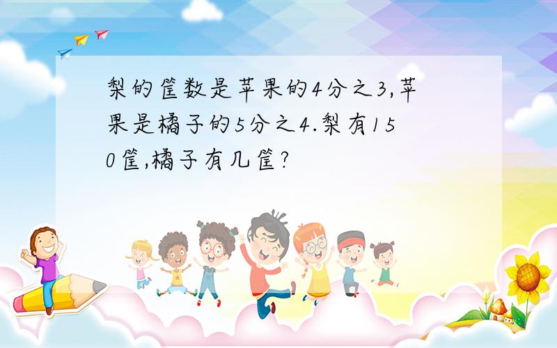 梨的筐数是苹果的4分之3,苹果是橘子的5分之4.梨有150筐,橘子有几筐?