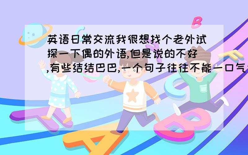 英语日常交流我很想找个老外试探一下偶的外语,但是说的不好,有些结结巴巴,一个句子往往不能一口气说完,中间总要停顿好几次,而且发音也不是很好听（至少我自己感觉）,但不知道跟老外