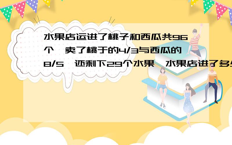 水果店运进了桃子和西瓜共96个,卖了桃于的4/3与西瓜的8/5,还剩下29个水果,水果店进了多少个桃子?