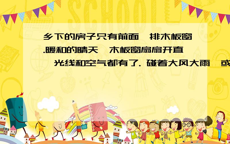 乡下的房子只有前面一排木板窗.暖和的晴天,木板窗扇扇开直,光线和空气都有了. 碰着大风大雨,或者北风