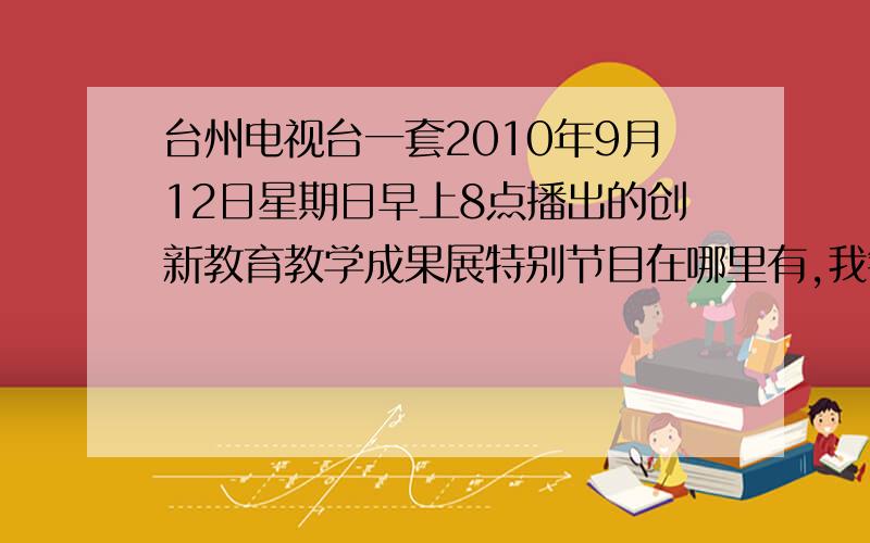 台州电视台一套2010年9月12日星期日早上8点播出的创新教育教学成果展特别节目在哪里有,我错过了一大半,最好是传一个视频,或者一个网站,好的话再加10分