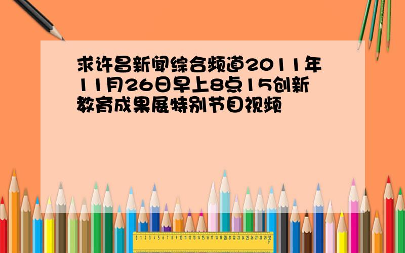 求许昌新闻综合频道2011年11月26日早上8点15创新教育成果展特别节目视频