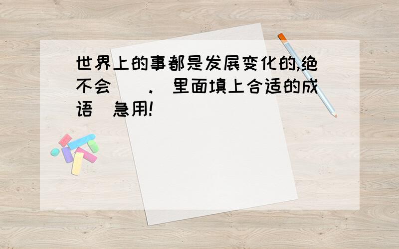 世界上的事都是发展变化的,绝不会（）.（里面填上合适的成语）急用!