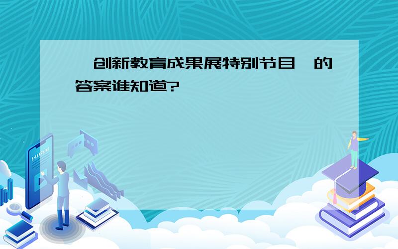 《创新教育成果展特别节目》的答案谁知道?