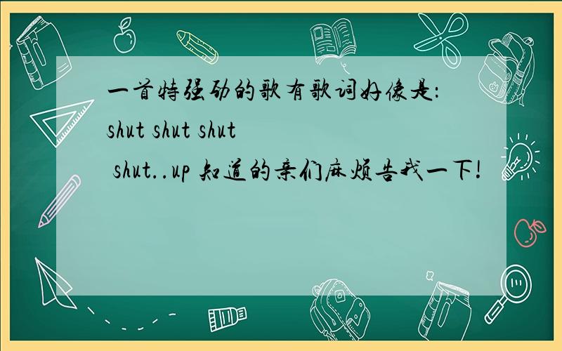 一首特强劲的歌有歌词好像是：shut shut shut shut..up 知道的亲们麻烦告我一下!